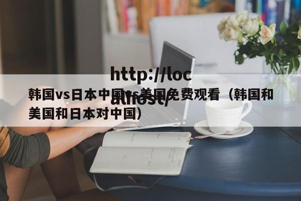 韩国vs日本中国vs美国免费观看（韩国和美国和日本对中国）